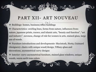 PART XII - ART NOUVEAU
 Buildings- homes, business/office buildings
 Characteristics- swirling lines, forms from nature, influences from:
nature, japanese prints, rococo, and islamic arts, “beauty and function”, “art
and industry”, newness, change of role for women in arts, stained glass, large
use of woods.
 Furniture introductions and developments- Macintosh, Horta, Guimard
(designers)- chairs with unique wood/design, Tiffany-glass and
decorations, asymmetrical curvy designs
 Interior- curvy asymmetrical furniture, stained glass windows, unique
woods, warm earth tone colors
 