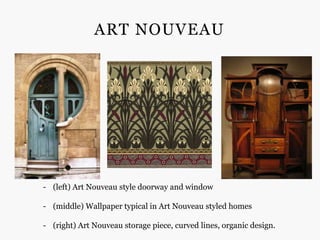 ART NOUVEAU




- (left) Art Nouveau style doorway and window

- (middle) Wallpaper typical in Art Nouveau styled homes

- (right) Art Nouveau storage piece, curved lines, organic design.
 