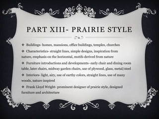 PART XIII - PRAIRIE STYLE
 Buildings- homes, mansions, office buildings, temples, churches
 Characteristics- straight lines, simple designs, inspiration from
nature, emphasis on the horizontal, motifs derived from nature
 Furniture introductions and developments- early chair and dining room
table, later chairs, midway garden chairs, use of plywood, glass, metal/steel
 Interiors- light, airy, use of earthy colors, straight lines, use of many
woods, nature inspired
 Frank Lloyd Wright- prominent designer of prairie style, designed
furniture and architecture
 