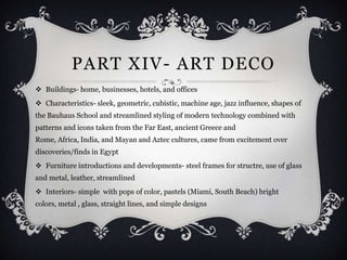 PART XIV- ART DECO
 Buildings- home, businesses, hotels, and offices
 Characteristics- sleek, geometric, cubistic, machine age, jazz influence, shapes of
the Bauhaus School and streamlined styling of modern technology combined with
patterns and icons taken from the Far East, ancient Greece and
Rome, Africa, India, and Mayan and Aztec cultures, came from excitement over
discoveries/finds in Egypt
 Furniture introductions and developments- steel frames for structre, use of glass
and metal, leather, streamlined
 Interiors- simple with pops of color, pastels (Miami, South Beach) bright
colors, metal , glass, straight lines, and simple designs
 