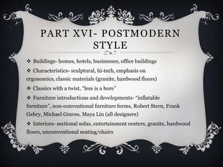 PART XVI - POSTMODERN
               STYLE
 Buildings- homes, hotels, businesses, office buildings
 Characteristics- sculptural, hi-tech, emphasis on
ergonomics, classic materials (granite, hardwood floors)
 Classics with a twist, “less is a bore”
 Furniture introductions and developments- “inflatable
furniture”, non-conventional furniture forms, Robert Stern, Frank
Gehry, Michael Graves, Maya Lin (all designers)
 Interiors- sectional sofas, entertainment centers, granite, hardwood
floors, unconventional seating/chairs
 