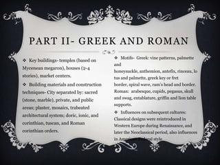 PART II- GREEK AND ROMAN
                                           Motifs- Greek: vine patterns, palmette
 Key buildings- temples (based on
                                          and
Mycenean megaron), houses (2-4
                                          honeysuckle, anthemion, antefix, rinceau, lo
stories), market centers.                 tus and palmette, greek key or fret
 Building materials and construction     border, spiral wave, ram’s head and border.
techniques- City separated by: sacred     Roman: arabesque, cupids, pegasus, skull
                                          and swag, entablature, griffin and lion table
(stone, marble), private, and public
                                          supports.
areas; plaster, mosaics, trabeated
                                           Influences on subsequent cultures:
architectural system; doric, ionic, and
                                          Classical designs were reintroduced in
corinthian, tuscan, and Roman
                                          Western Europe during Renaissance, and
corinthian orders.                        later the Neoclassical period, also influences
                                          in American Federal style
 