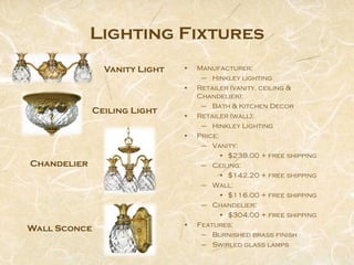 Lighting Fixtures
               Vanity Light   •   Manufacturer:
                                   – Hinkley lighting
                              •   Retailer (vanity, ceiling &
                                  Chandelier):
                                   – Bath & Kitchen Decor
             Ceiling Light
                              •   Retailer (wall):
                                   – Hinkley Lighting
                              •   Price:
                                   – Vanity:
                                         • $238.00 + free shipping
Chandelier                         – Ceiling:
                                         • $142.20 + free shipping
                                   – Wall:
                                         • $116.00 + free shipping
                                   – Chandelier:
                                         • $304.00 + free shipping
                              •   Features:
Wall Sconce
                                   – Burnished brass finish
                                   – Swirled glass lamps
 