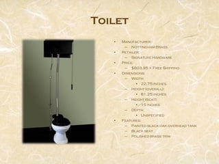 Toilet
   •   Manufacturer:
        – Nottingham Brass
   •   Retailer:
        – Signature Hardware
   •   Price:
        – $803.95 + Free Shipping
   •   Dimensions:
        – Width:
              • 22.75 inches
        – Height (overall):
              • 81.25 inches
        – Height (seat):
              • 15 inches
        – Depth:
              • Unspecified
   •   Features:
        – Painted black oak overhead tank
        – Black seat
        – Polished brass trim
 