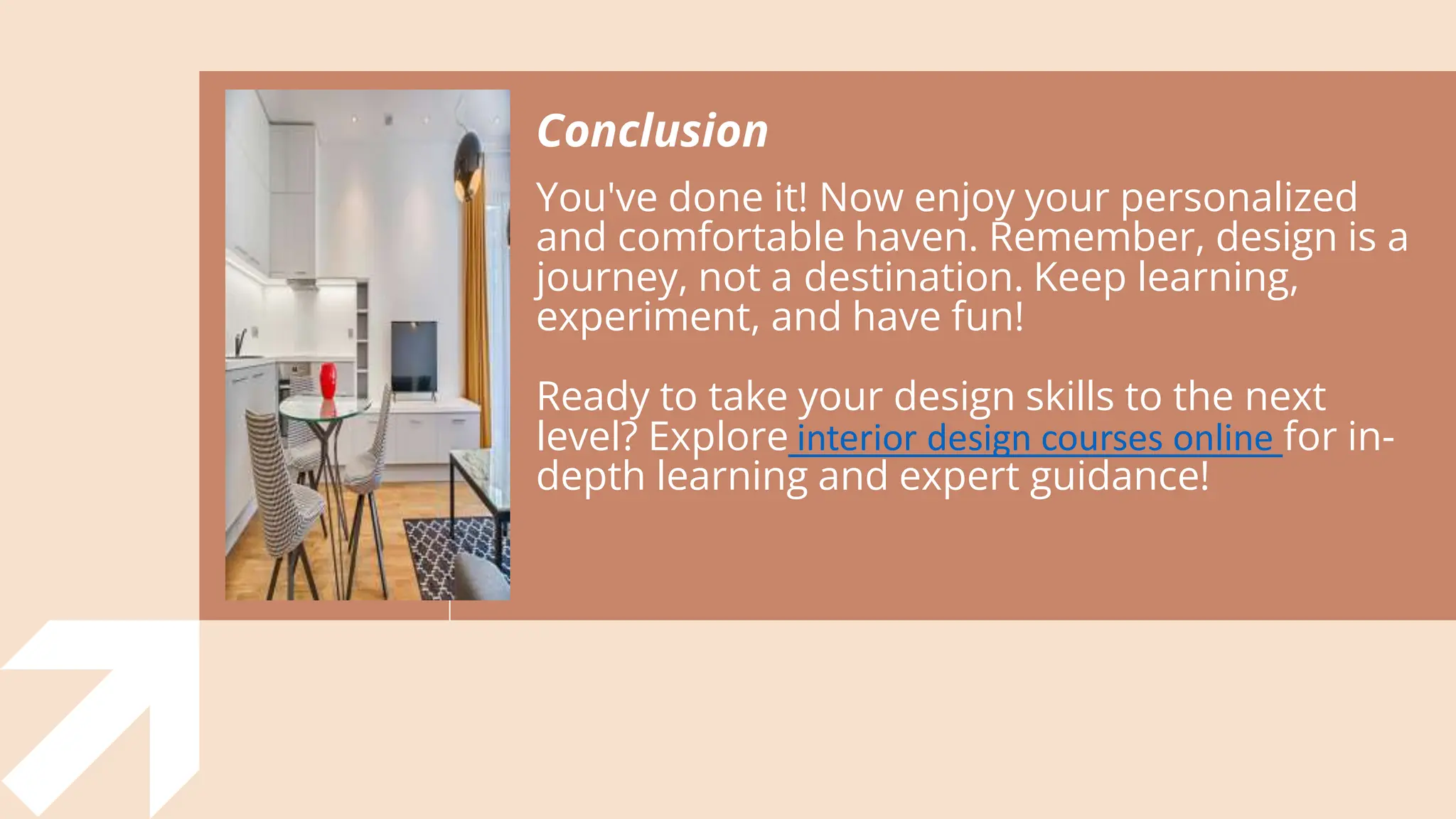 Conclusion
You've done it! Now enjoy your personalized
and comfortable haven. Remember, design is a
journey, not a destination. Keep learning,
experiment, and have fun!
Ready to take your design skills to the next
level? Explore interior design courses online for in-
depth learning and expert guidance!
 