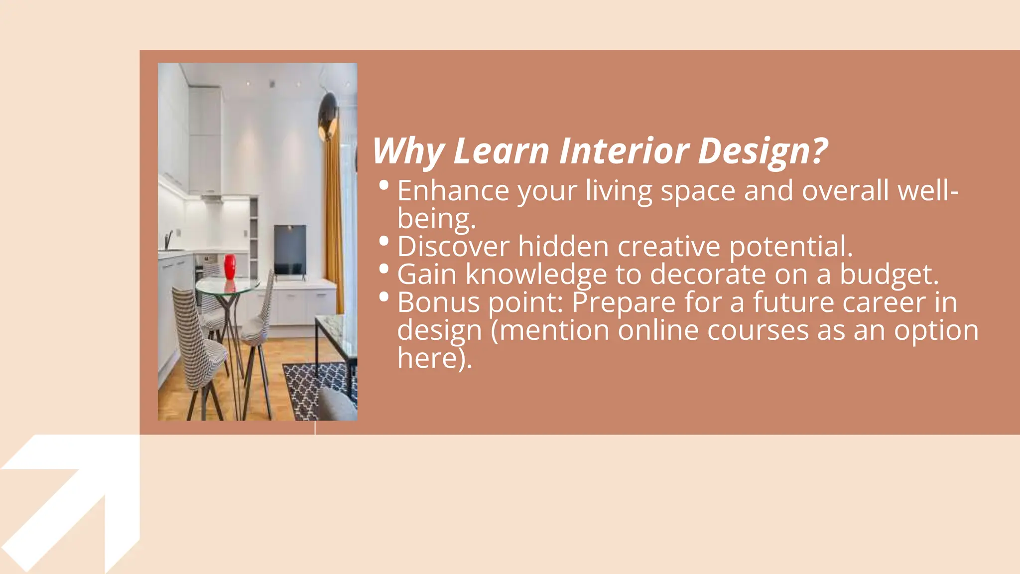 Why Learn Interior Design?
•Enhance your living space and overall well-
being.
•Discover hidden creative potential.
•Gain knowledge to decorate on a budget.
•Bonus point: Prepare for a future career in
design (mention online courses as an option
here).
 