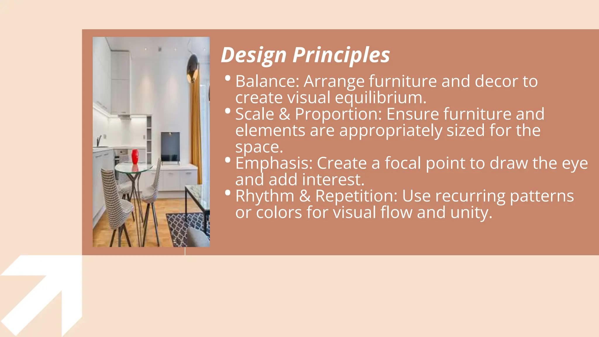 Design Principles
•Balance: Arrange furniture and decor to
create visual equilibrium.
•Scale & Proportion: Ensure furniture and
elements are appropriately sized for the
space.
•Emphasis: Create a focal point to draw the eye
and add interest.
•Rhythm & Repetition: Use recurring patterns
or colors for visual flow and unity.
 