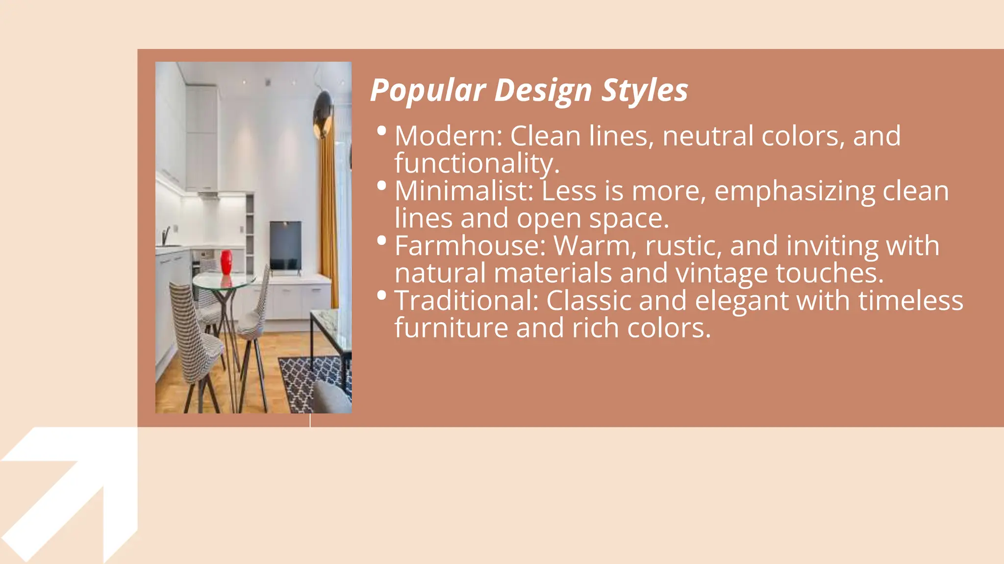 Popular Design Styles
•Modern: Clean lines, neutral colors, and
functionality.
•Minimalist: Less is more, emphasizing clean
lines and open space.
•Farmhouse: Warm, rustic, and inviting with
natural materials and vintage touches.
•Traditional: Classic and elegant with timeless
furniture and rich colors.
 