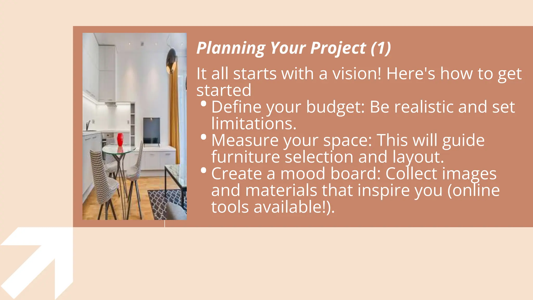 Planning Your Project (1)
It all starts with a vision! Here's how to get
started
•Define your budget: Be realistic and set
limitations.
•Measure your space: This will guide
furniture selection and layout.
•Create a mood board: Collect images
and materials that inspire you (online
tools available!).
 