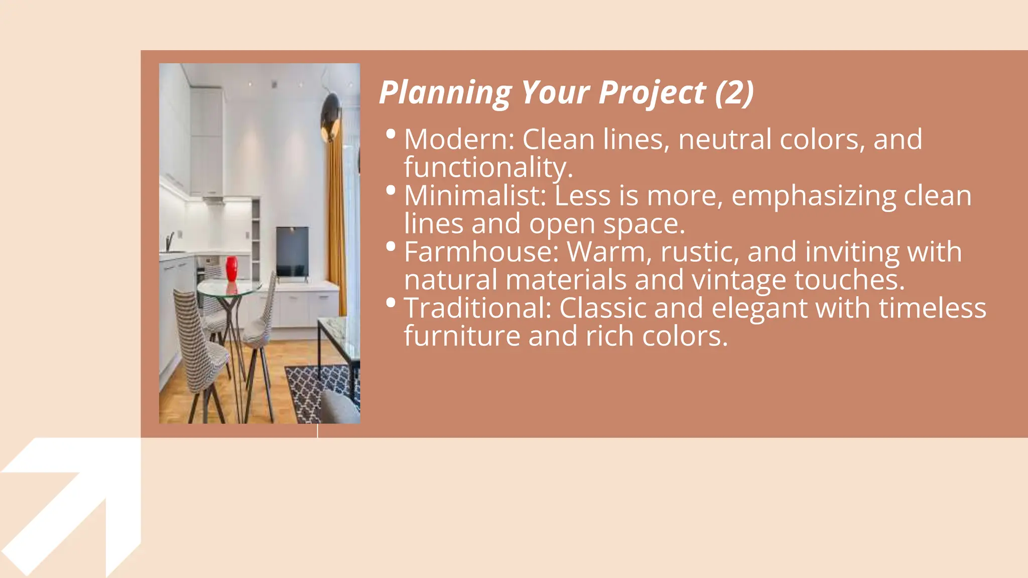 Planning Your Project (2)
•Modern: Clean lines, neutral colors, and
functionality.
•Minimalist: Less is more, emphasizing clean
lines and open space.
•Farmhouse: Warm, rustic, and inviting with
natural materials and vintage touches.
•Traditional: Classic and elegant with timeless
furniture and rich colors.
 