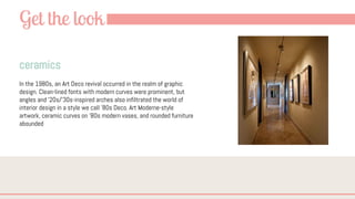 Get the look
ceramics
In the 1980s, an Art Deco revival occurred in the realm of graphic
design. Clean-lined fonts with modern curves were prominent, but
angles and ’20s/’30s-inspired arches also infiltrated the world of
interior design in a style we call ’80s Deco. Art Moderne-style
artwork, ceramic curves on ’80s modern vases, and rounded furniture
abounded
 