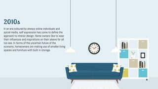 In an era coloured by always online individuals and
social media, self expression has come to define the
approach to interior design. Home owners like to wear
their influences and inspirations on their sleeve for all
too see. In terms of the uncertain future of the
economy, homeowners are making use of smaller living
spaces and furniture with built in storage.
2010s
 