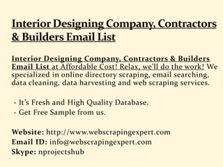 Interior Designing Company, Contractors & Builders
Email List at Affordable Cost! Relax, we'll do the work! We
specialized in online directory scraping, email searching,
data cleaning, data harvesting and web scraping services.
- It’s Fresh and High Quality Database.
- Get Free Sample from us.
Website: http://www.webscrapingexpert.com
Email ID: info@webscrapingexpert.com
Skype: nprojectshub
 