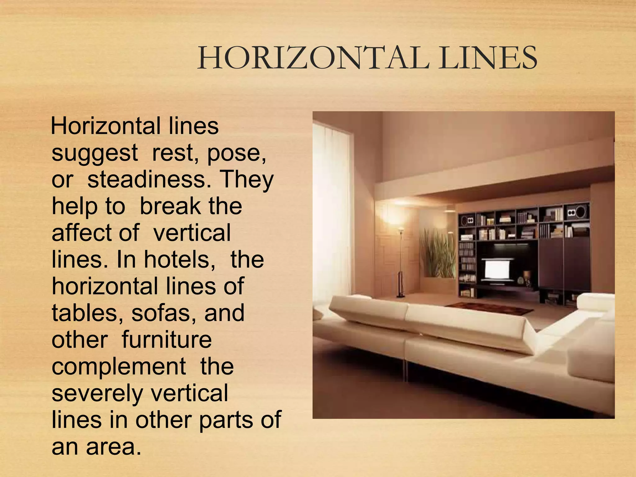 HORIZONTAL LINES
Horizontal lines
suggest rest, pose,
or steadiness. They
help to break the
affect of vertical
lines. In hotels, the
horizontal lines of
tables, sofas, and
other furniture
complement the
severely vertical
lines in other parts of
an area.
 