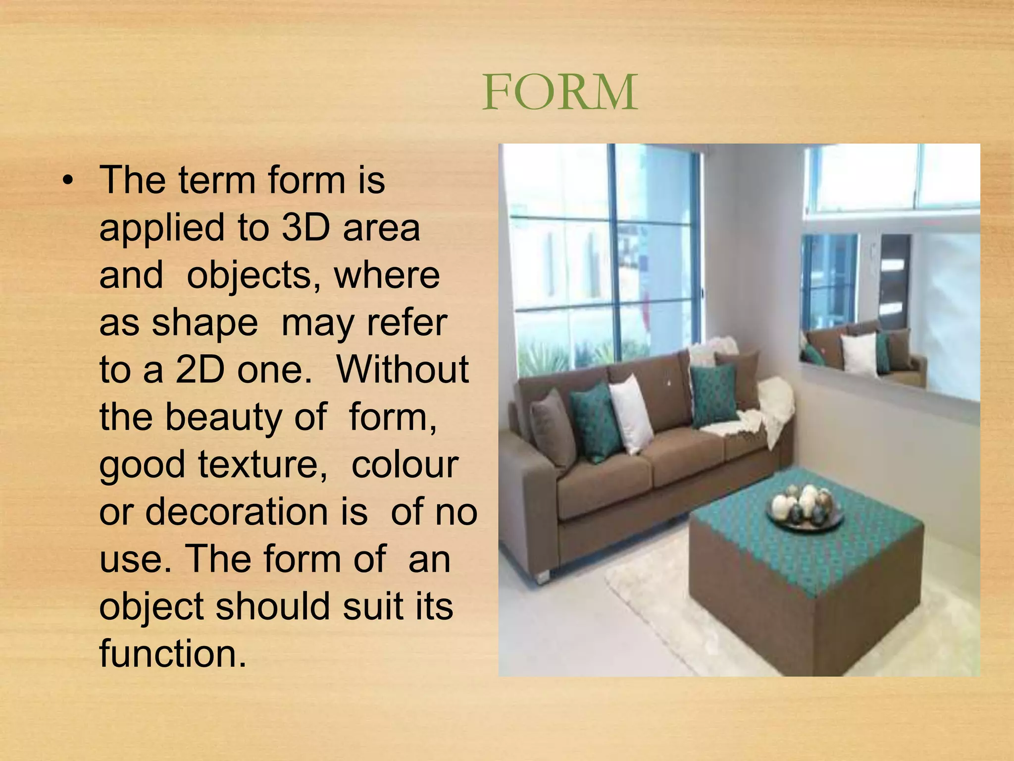 FORM
• The term form is
applied to 3D area
and objects, where
as shape may refer
to a 2D one. Without
the beauty of form,
good texture, colour
or decoration is of no
use. The form of an
object should suit its
function.
 