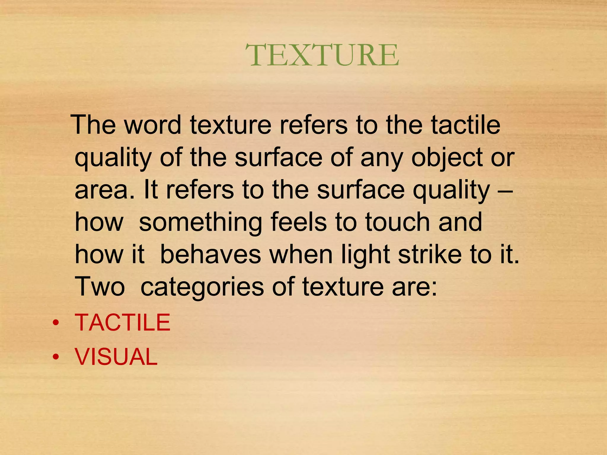 TEXTURE
The word texture refers to the tactile
quality of the surface of any object or
area. It refers to the surface quality –
how something feels to touch and
how it behaves when light strike to it.
Two categories of texture are:
• TACTILE
• VISUAL
 