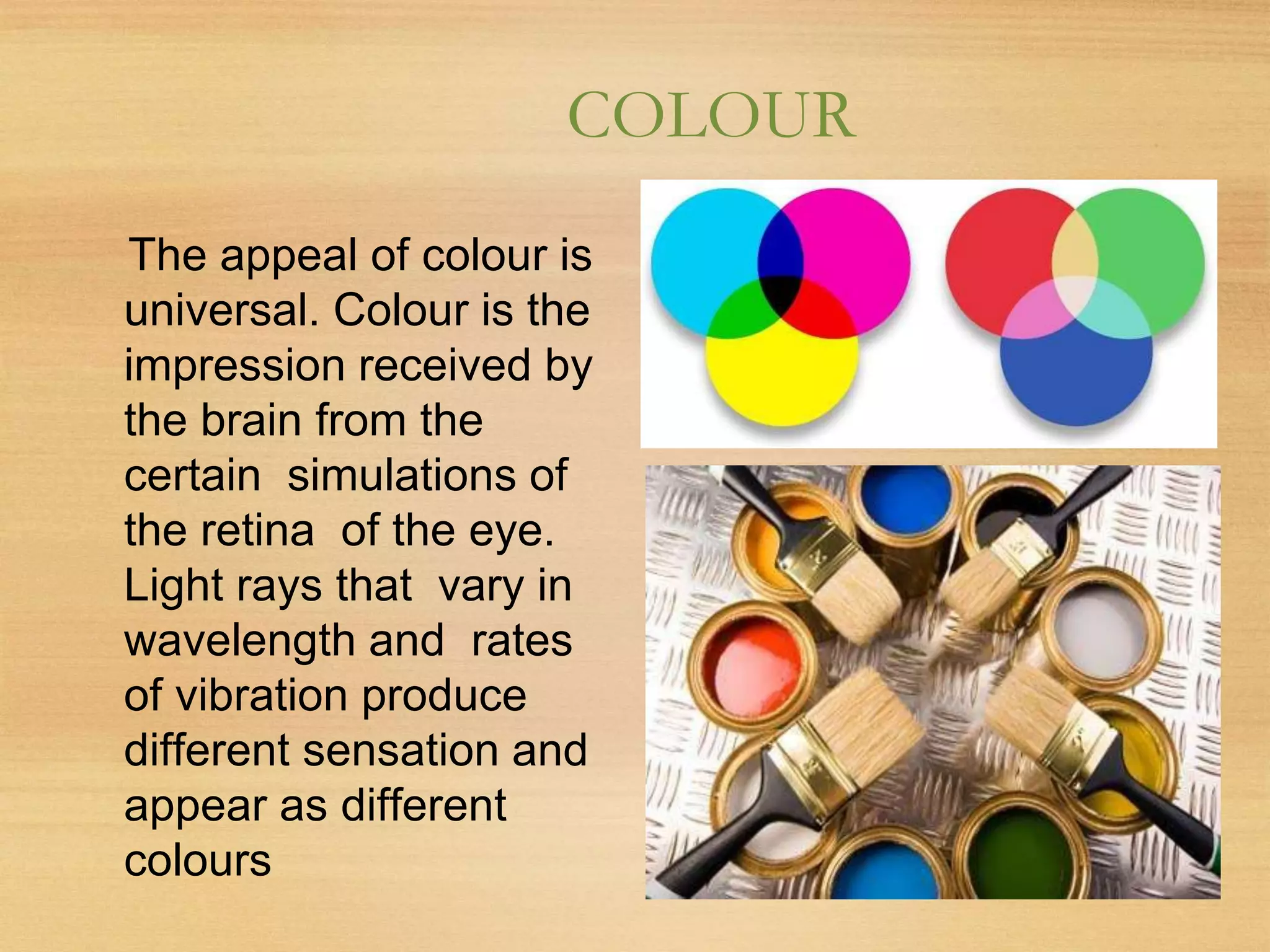 COLOUR
The appeal of colour is
universal. Colour is the
impression received by
the brain from the
certain simulations of
the retina of the eye.
Light rays that vary in
wavelength and rates
of vibration produce
different sensation and
appear as different
colours
 