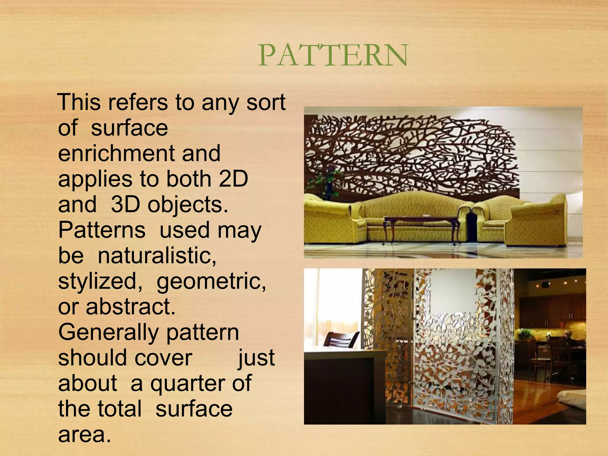 PATTERN
This refers to any sort
of surface
enrichment and
applies to both 2D
and 3D objects.
Patterns used may
be naturalistic,
stylized, geometric,
or abstract.
Generally pattern
should cover just
about a quarter of
the total surface
area.
 