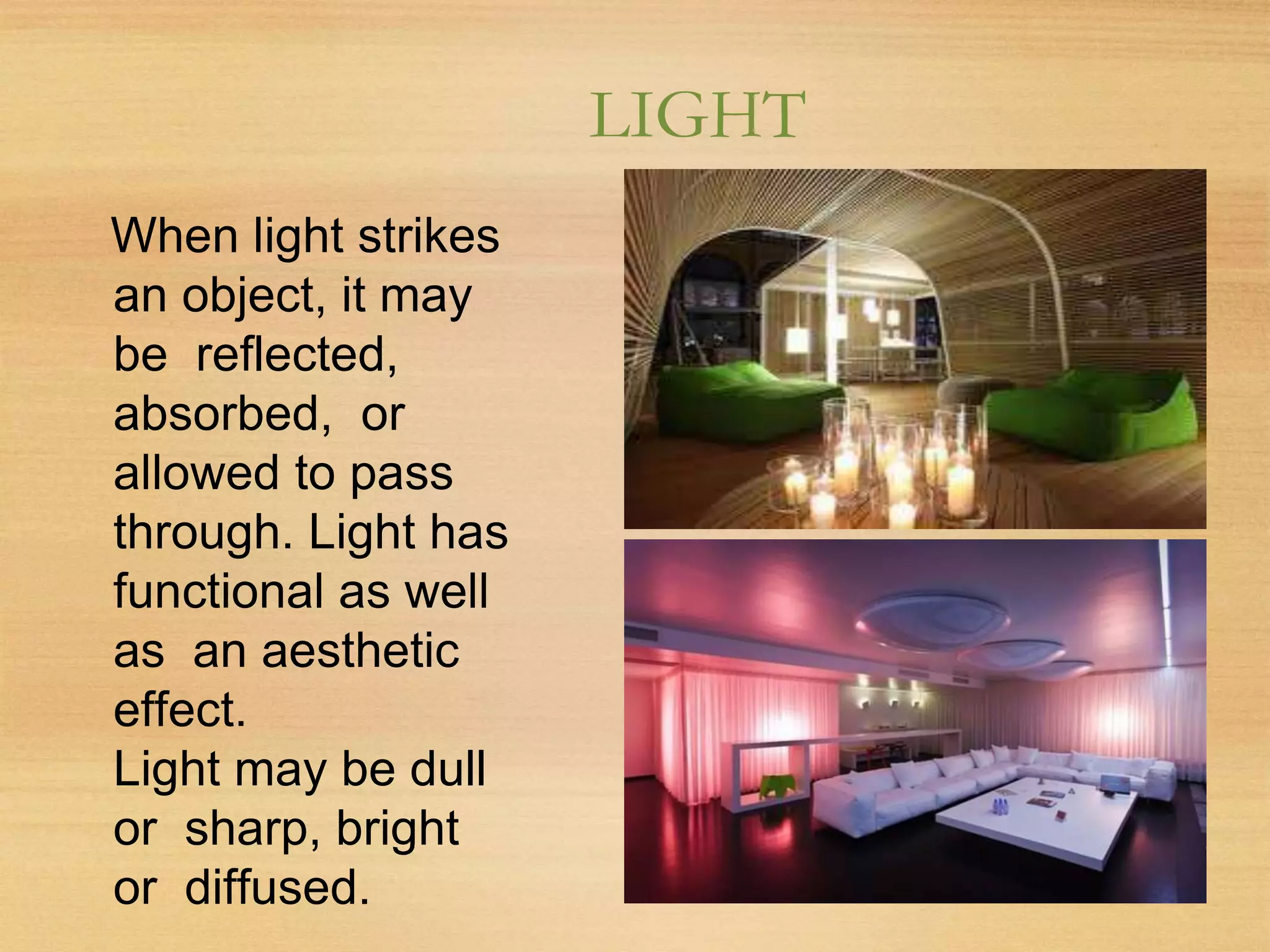 LIGHT
When light strikes
an object, it may
be reflected,
absorbed, or
allowed to pass
through. Light has
functional as well
as an aesthetic
effect.
Light may be dull
or sharp, bright
or diffused.
 