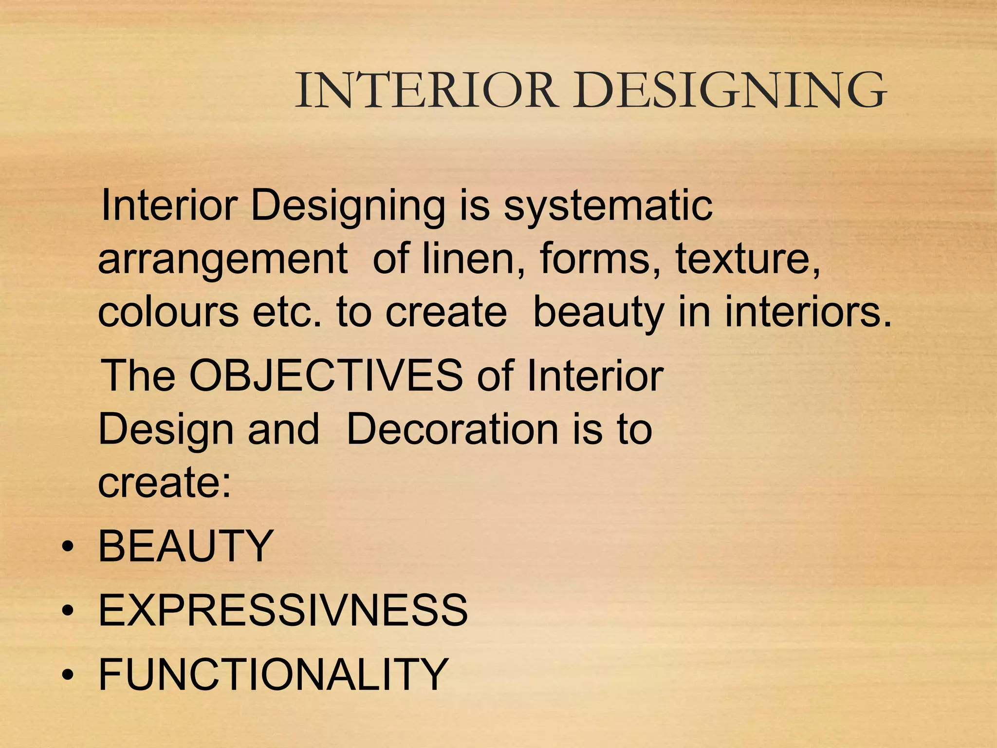 Interior Designing is systematic
arrangement of linen, forms, texture,
colours etc. to create beauty in interiors.
The OBJECTIVES of Interior
Design and Decoration is to
create:
• BEAUTY
• EXPRESSIVNESS
• FUNCTIONALITY
INTERIOR DESIGNING
 