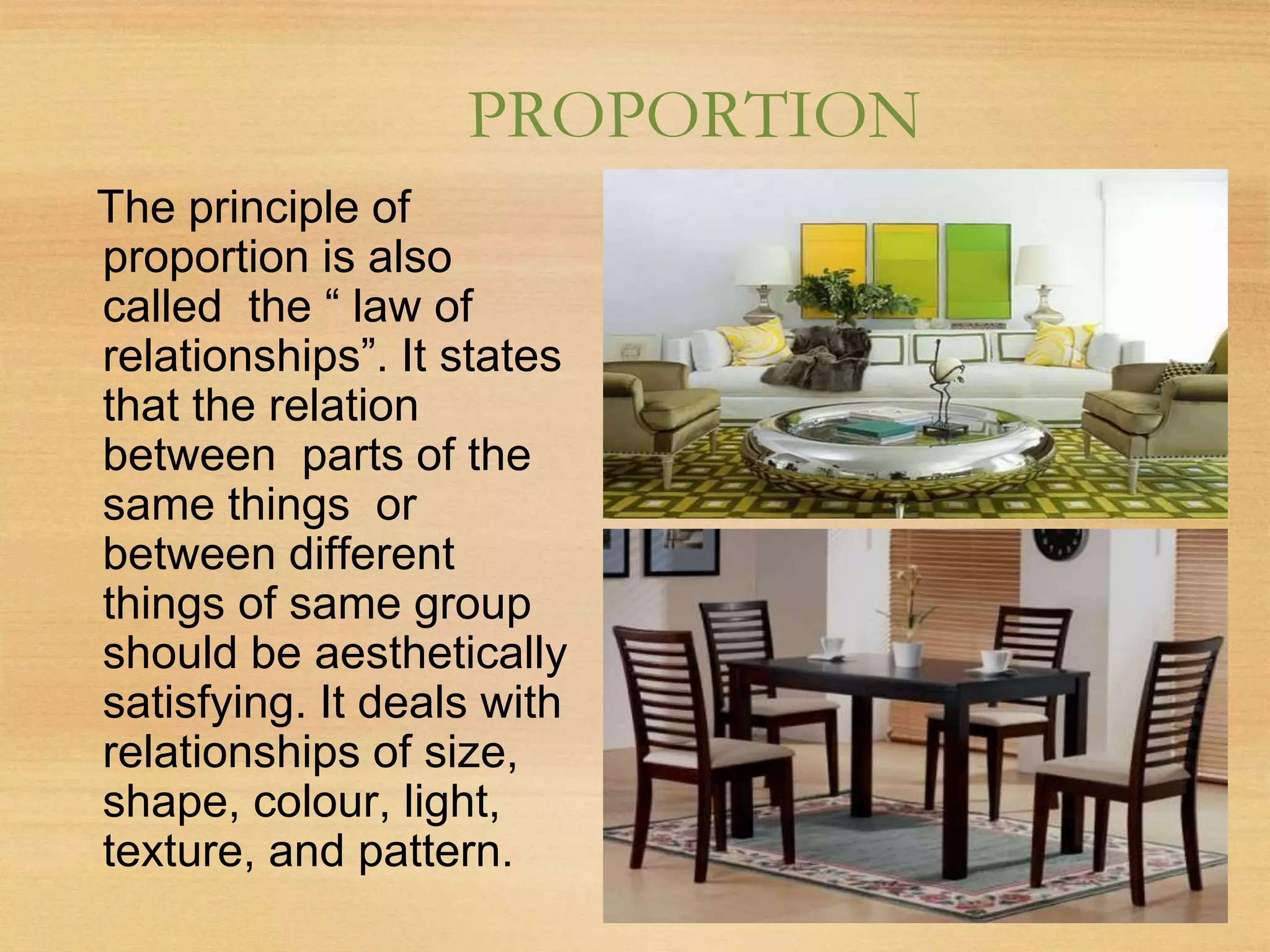 PROPORTION
The principle of
proportion is also
called the “ law of
relationships”. It states
that the relation
between parts of the
same things or
between different
things of same group
should be aesthetically
satisfying. It deals with
relationships of size,
shape, colour, light,
texture, and pattern.
 