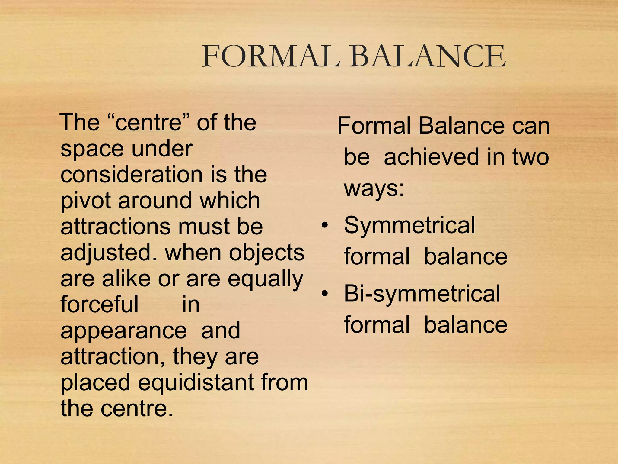 FORMAL BALANCE
The “centre” of the
space under
consideration is the
pivot around which
attractions must be
adjusted. when objects
are alike or are equally
forceful in
appearance and
attraction, they are
placed equidistant from
the centre.
Formal Balance can
be achieved in two
ways:
• Symmetrical
formal balance
• Bi-symmetrical
formal balance
 