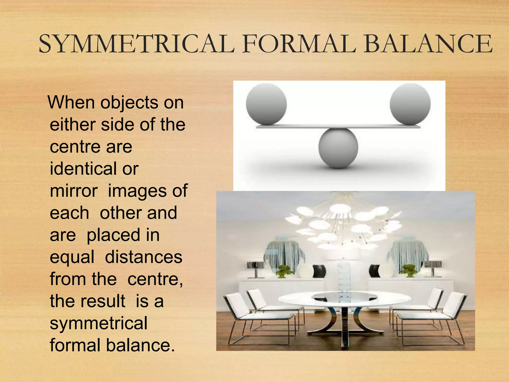 SYMMETRICAL FORMAL BALANCE
When objects on
either side of the
centre are
identical or
mirror images of
each other and
are placed in
equal distances
from the centre,
the result is a
symmetrical
formal balance.
 