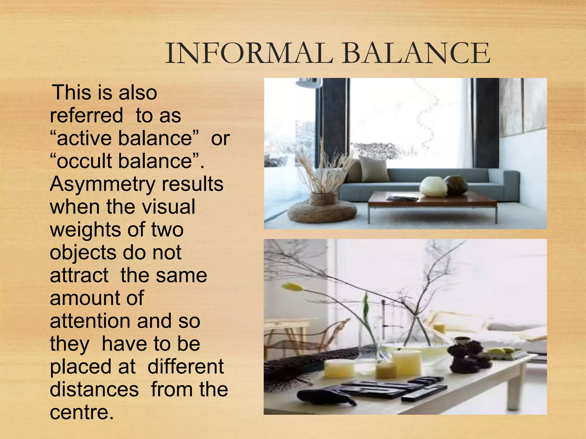 INFORMAL BALANCE
This is also
referred to as
“active balance” or
“occult balance”.
Asymmetry results
when the visual
weights of two
objects do not
attract the same
amount of
attention and so
they have to be
placed at different
distances from the
centre.
 
