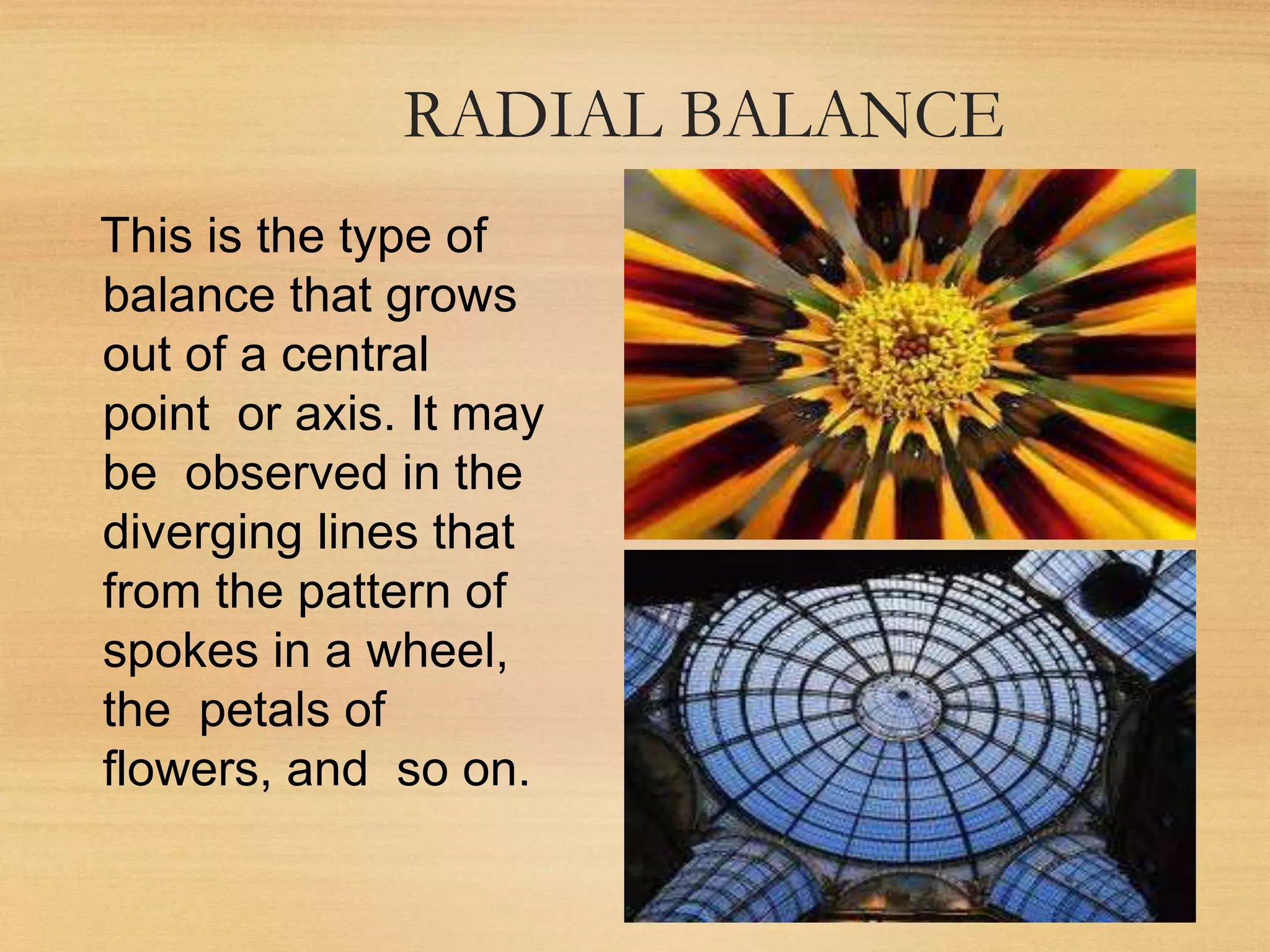 RADIAL BALANCE
This is the type of
balance that grows
out of a central
point or axis. It may
be observed in the
diverging lines that
from the pattern of
spokes in a wheel,
the petals of
flowers, and so on.
 