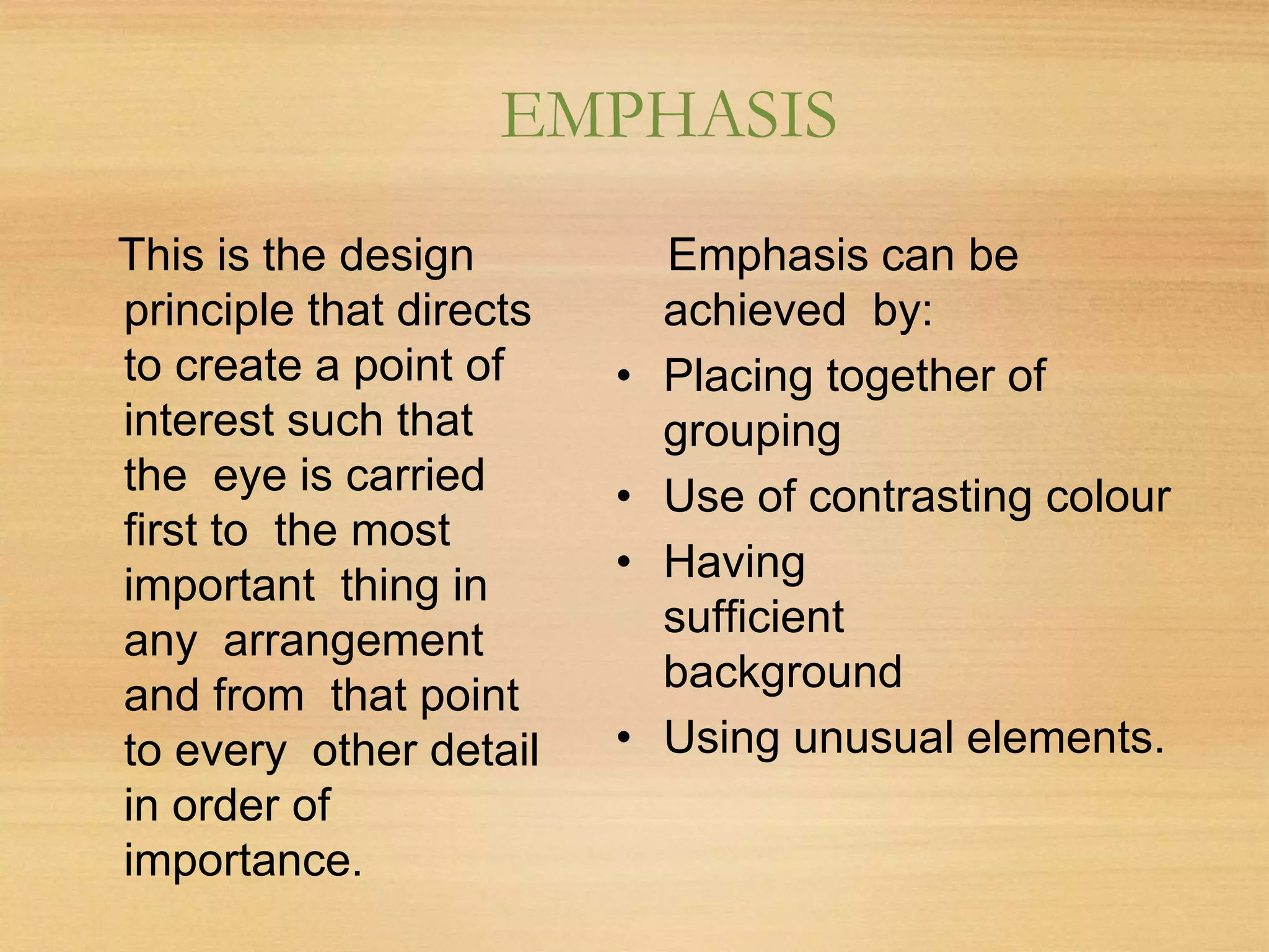 EMPHASIS
This is the design
principle that directs
to create a point of
interest such that
the eye is carried
first to the most
important thing in
any arrangement
and from that point
to every other detail
in order of
importance.
Emphasis can be
achieved by:
• Placing together of
grouping
• Use of contrasting colour
• Having
sufficient
background
• Using unusual elements.
 