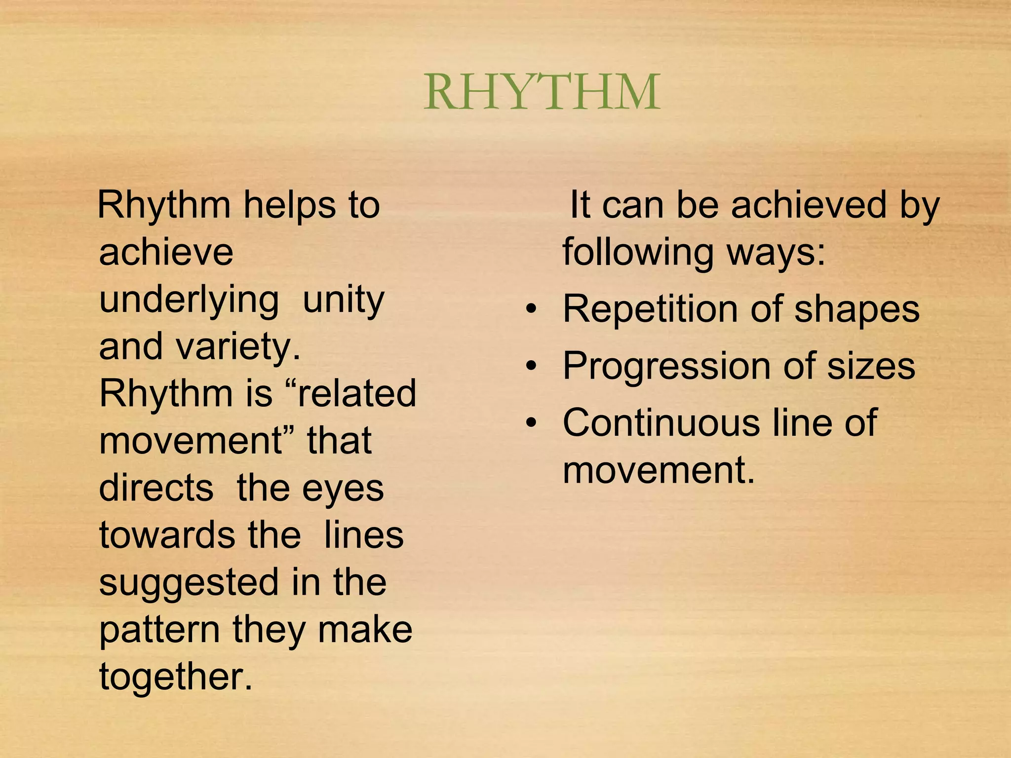 RHYTHM
Rhythm helps to
achieve
underlying unity
and variety.
Rhythm is “related
movement” that
directs the eyes
towards the lines
suggested in the
pattern they make
together.
It can be achieved by
following ways:
• Repetition of shapes
• Progression of sizes
• Continuous line of
movement.
 