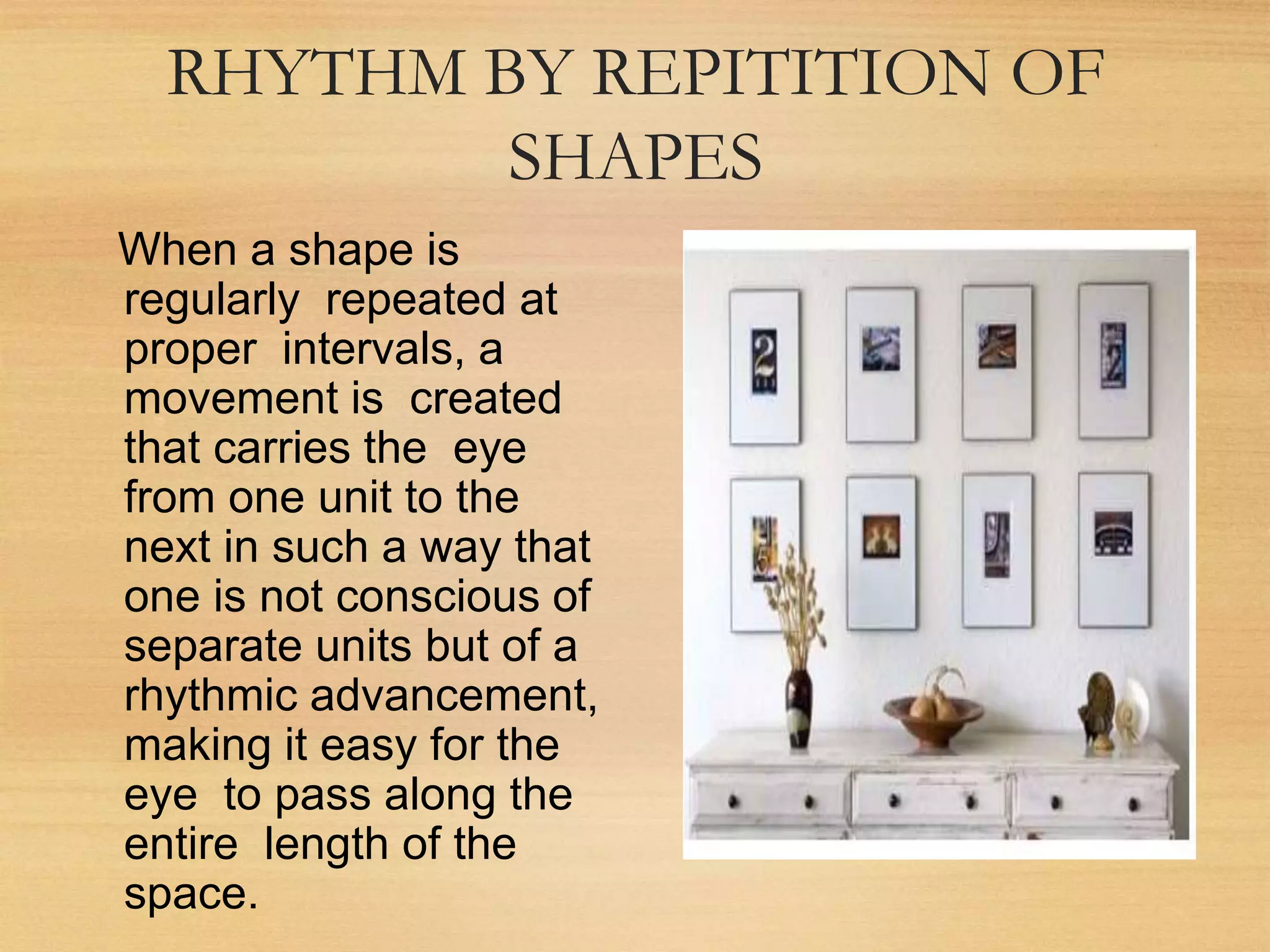 RHYTHM BY REPITITION OF
SHAPES
When a shape is
regularly repeated at
proper intervals, a
movement is created
that carries the eye
from one unit to the
next in such a way that
one is not conscious of
separate units but of a
rhythmic advancement,
making it easy for the
eye to pass along the
entire length of the
space.
 