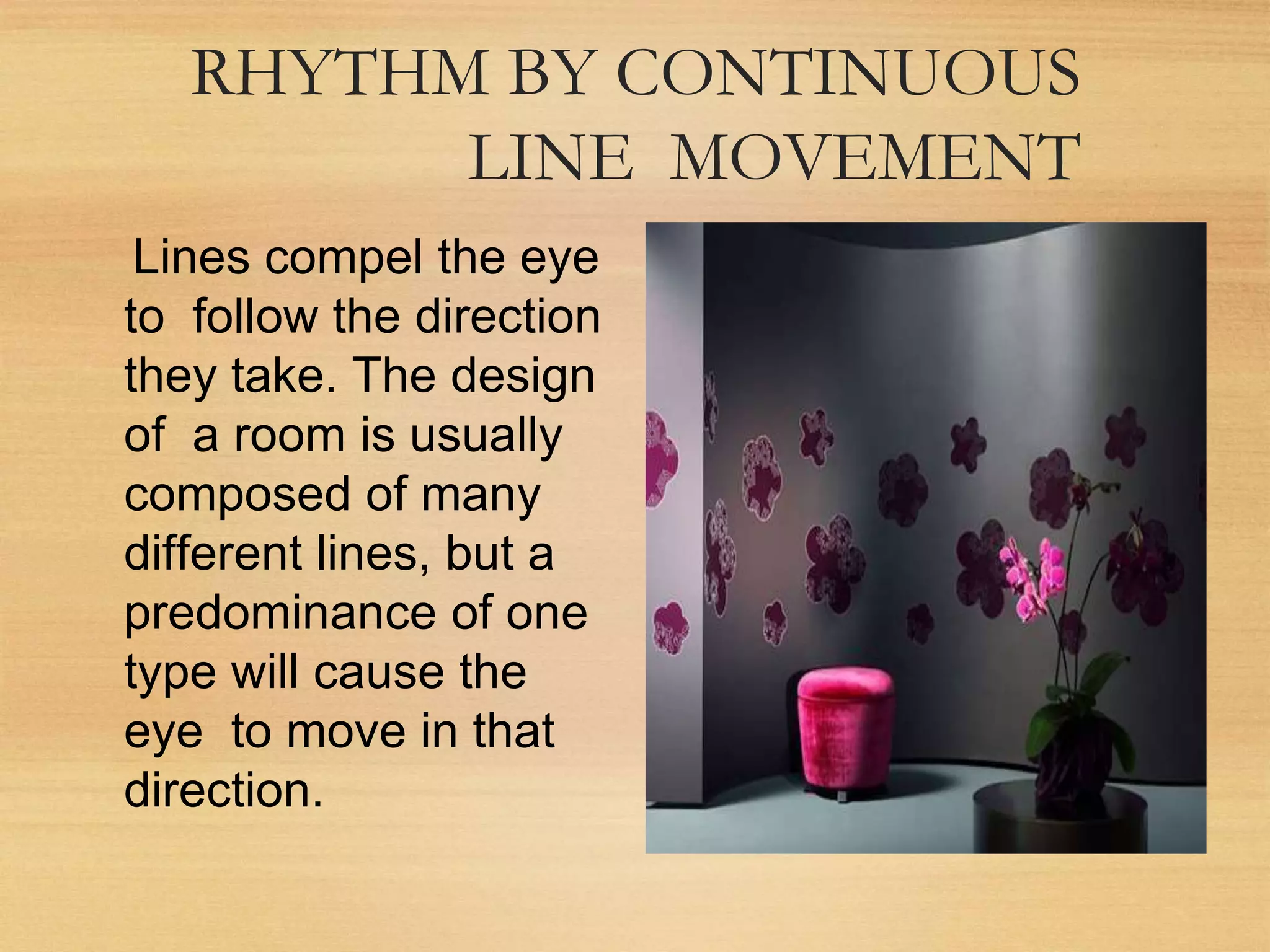 RHYTHM BY CONTINUOUS
LINE MOVEMENT
Lines compel the eye
to follow the direction
they take. The design
of a room is usually
composed of many
different lines, but a
predominance of one
type will cause the
eye to move in that
direction.
 