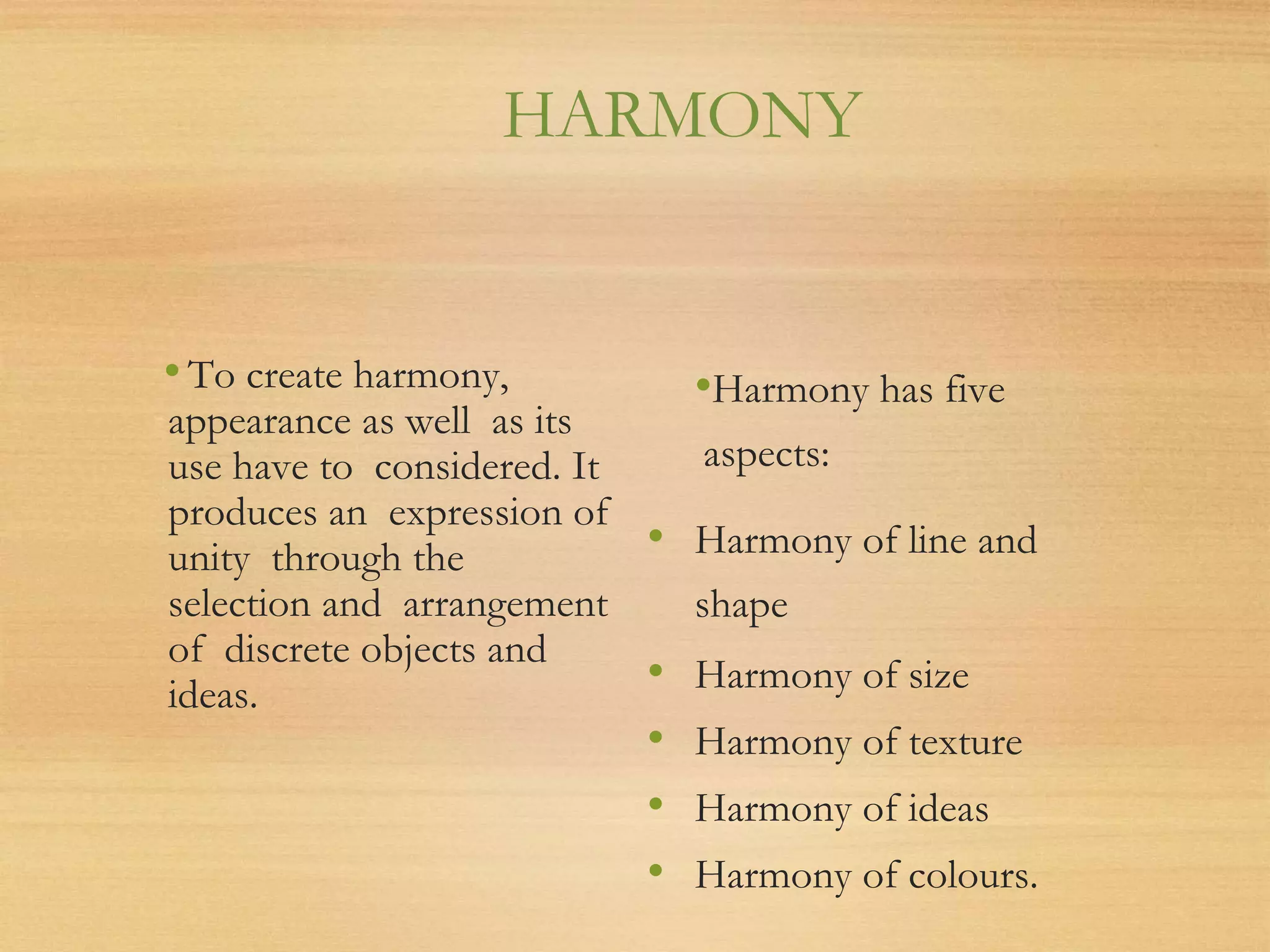 HARMONY
•To create harmony,
appearance as well as its
use have to considered. It
produces an expression of
unity through the
selection and arrangement
of discrete objects and
ideas.
•Harmony has five
aspects:
• Harmony of line and
shape
• Harmony of size
• Harmony of texture
• Harmony of ideas
• Harmony of colours.
 