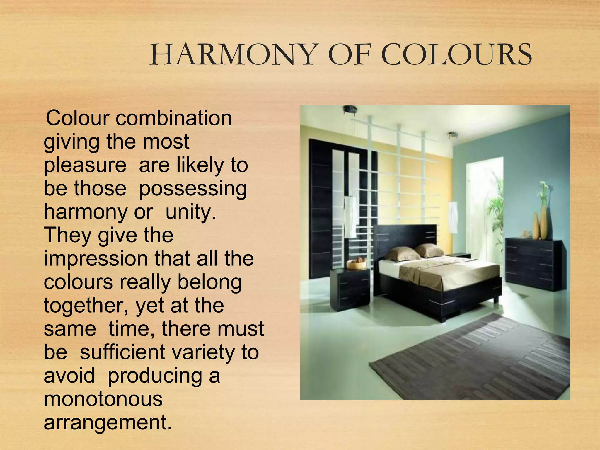 HARMONY OF COLOURS
Colour combination
giving the most
pleasure are likely to
be those possessing
harmony or unity.
They give the
impression that all the
colours really belong
together, yet at the
same time, there must
be sufficient variety to
avoid producing a
monotonous
arrangement.
 