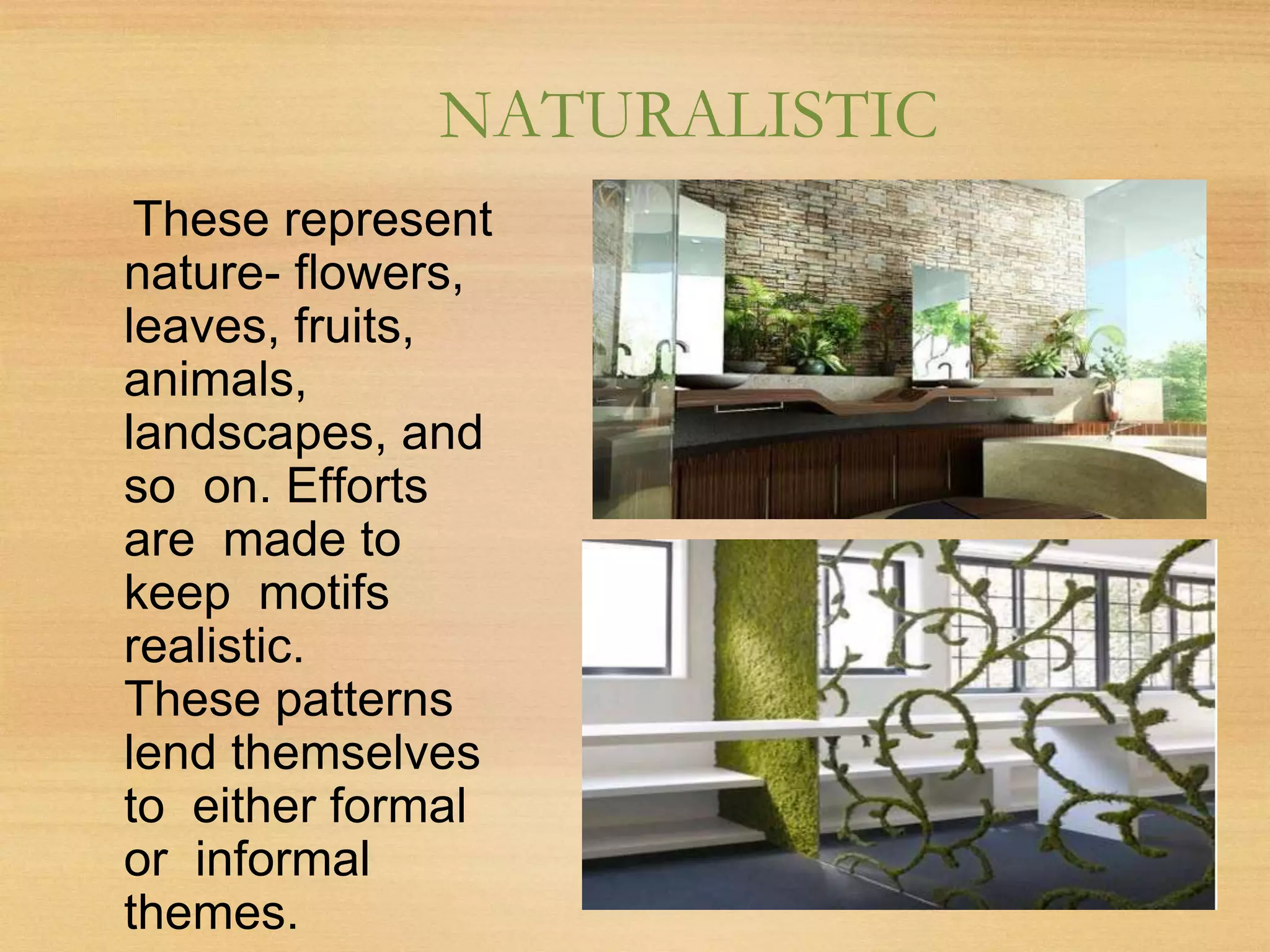 NATURALISTIC
These represent
nature- flowers,
leaves, fruits,
animals,
landscapes, and
so on. Efforts
are made to
keep motifs
realistic.
These patterns
lend themselves
to either formal
or informal
themes.
 