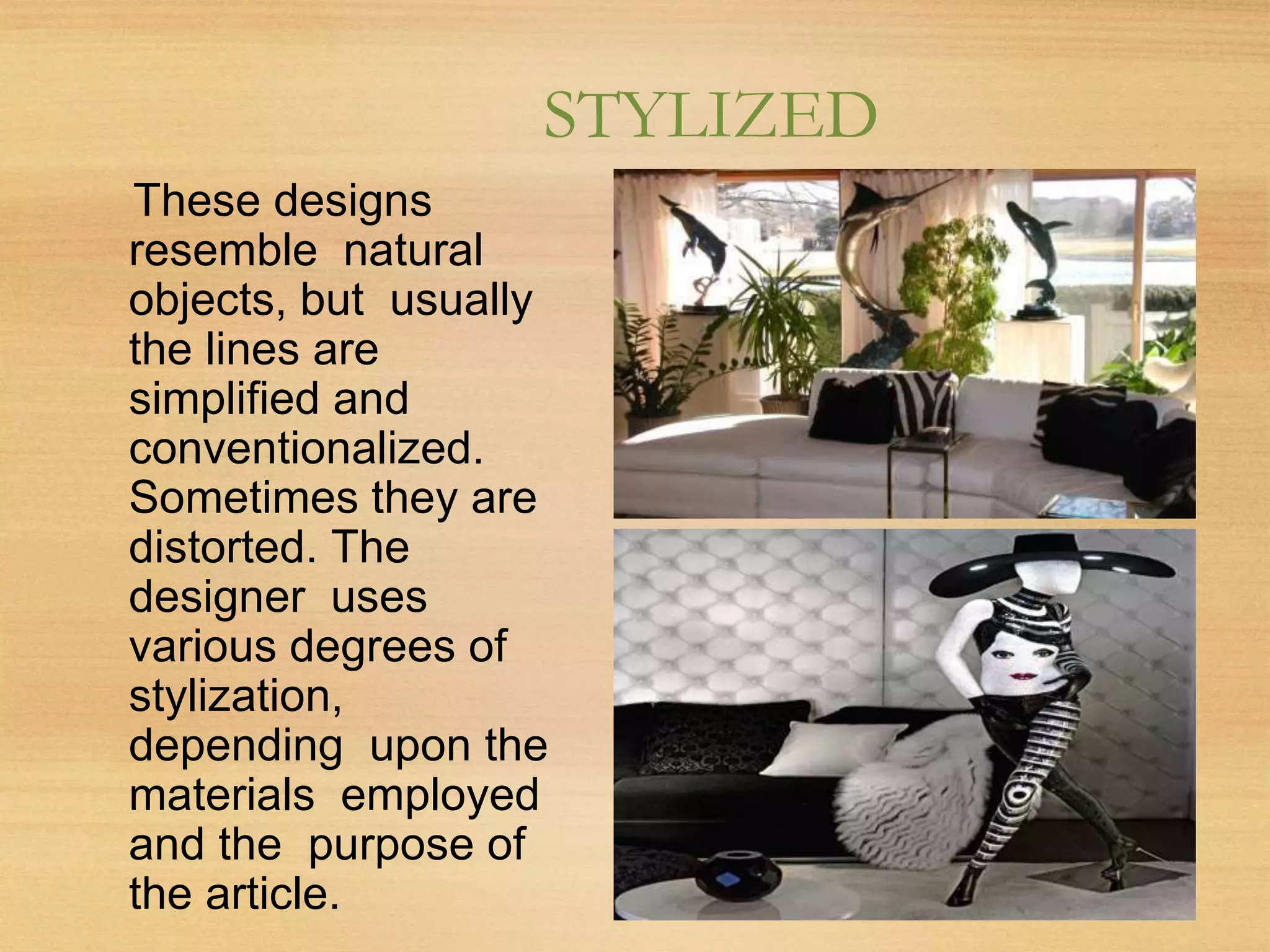 STYLIZED
These designs
resemble natural
objects, but usually
the lines are
simplified and
conventionalized.
Sometimes they are
distorted. The
designer uses
various degrees of
stylization,
depending upon the
materials employed
and the purpose of
the article.
 