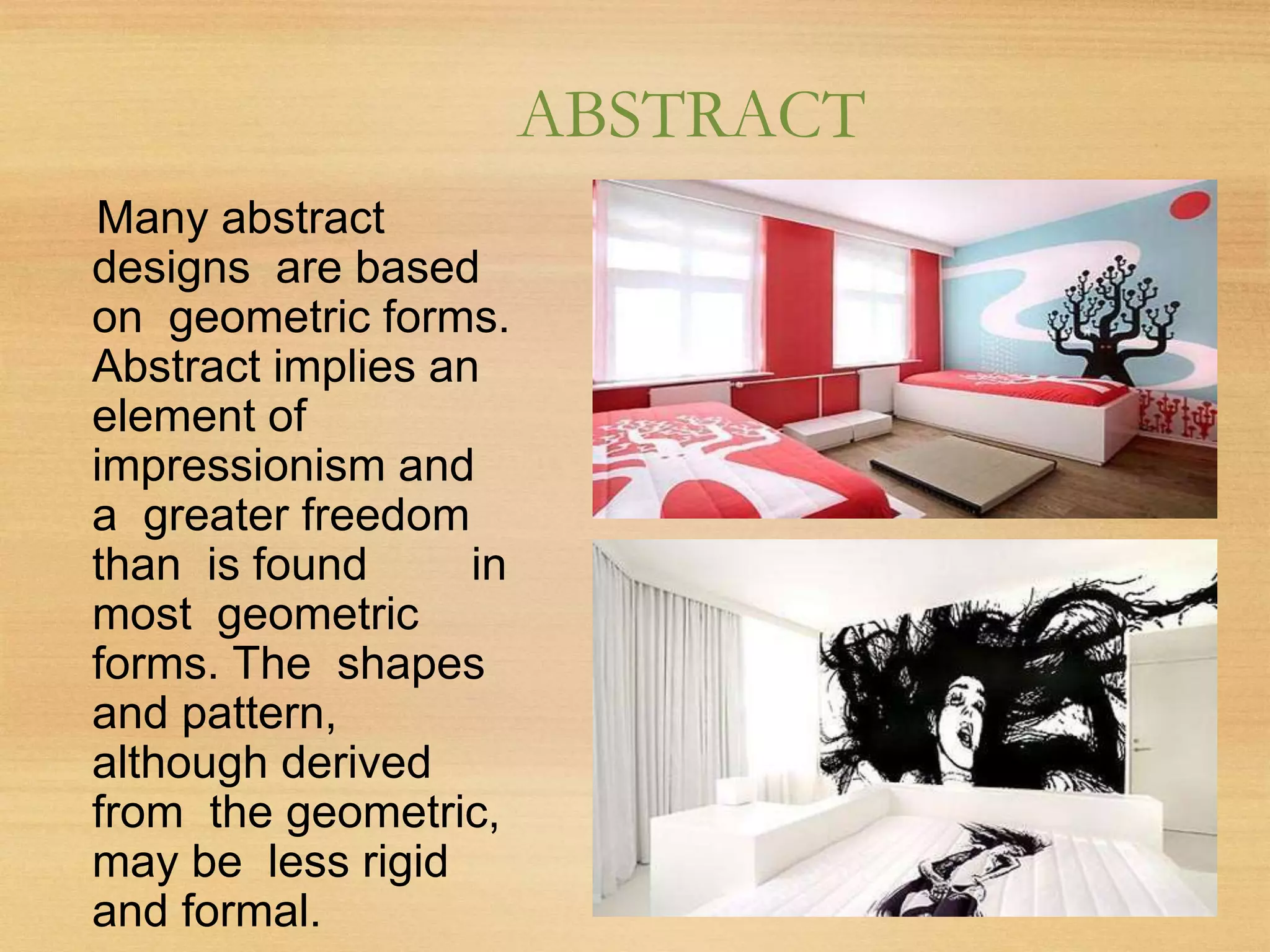 ABSTRACT
Many abstract
designs are based
on geometric forms.
Abstract implies an
element of
impressionism and
a greater freedom
than is found in
most geometric
forms. The shapes
and pattern,
although derived
from the geometric,
may be less rigid
and formal.
 