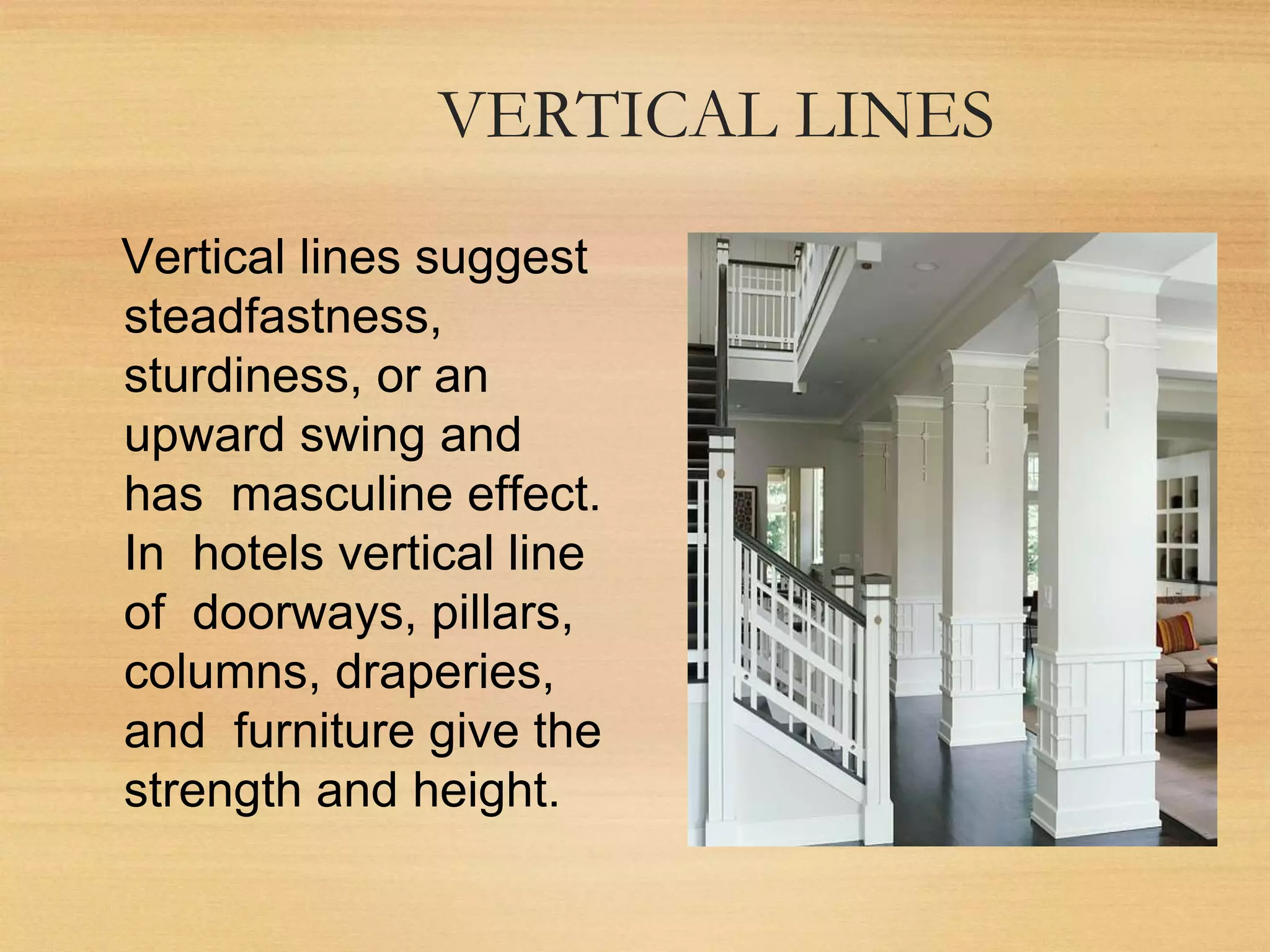 VERTICAL LINES
Vertical lines suggest
steadfastness,
sturdiness, or an
upward swing and
has masculine effect.
In hotels vertical line
of doorways, pillars,
columns, draperies,
and furniture give the
strength and height.
 