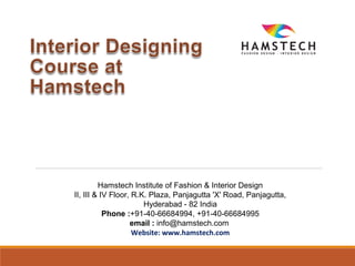 Hamstech Institute of Fashion & Interior Design
II, III & IV Floor, R.K. Plaza, Panjagutta 'X' Road, Panjagutta,
Hyderabad - 82 India
Phone :+91-40-66684994, +91-40-66684995
email : info@hamstech.com
Website: www.hamstech.com
 