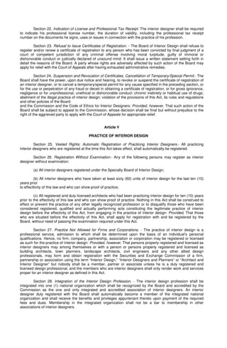 Section 22. Indication of License and Professional Tax Receipt. The interior designer shall be required
to indicate his professional license number, the duration of validity, including the professional tax receipt
number on the documents he signs, uses or issues in connection with the practice of his profession.
Section 23. Refusal to Issue Certificates of Registration. - The Board of Interior Design shall refuse to
register and/or renew a certificate of registration to any person who has been convicted by final judgment of a
court of competent jurisdiction of any criminal offense involving moral turpitude, guilty of immoral or
dishonorable conduct or judicially declared of unsound mind. It shall issue a written statement setting forth in
detail the reasons of the Board. A party whose rights are adversely affected by such action of the Board may
apply for relief with the Court of Appeals after having exhausted administrative remedies.
Section 24. Suspension and Revocation of Certificates, Cancellation of Temporary/Special Permit.- The
Board shall have the power, upon due notice and hearing, to revoke or suspend the certificate of registration of
an interior designer, or to cancel a temporary/special permit for any cause specified in the preceding section, or
for the use or perpetration of any fraud or deceit in obtaining a certificate of registration, or for gross ignorance,
negligence or for unprofessional, unethical or dishonorable conduct: chronic inebriety or habitual use of drugs;
abetment of the illegal practice of interior design; violation of the provisions of this Act, its rules and regulations
and other policies of the Board
and the Commission and the Code of Ethics for Interior Designers: Provided, however, That such action of the
Board shall be subject to appeal to the Commission, whose decision shall be final but without prejudice to the
right of the aggrieved party to apply with the Court of Appeals for appropriate relief.
Article V
PRACTICE OF INTERIOR DESIGN
Section 25. Vested Rights: Automatic Registration of Practicing Interior Designers.- All practicing
interior designers who are registered at the time this Act takes effect, shall automatically be registered.
Section 26. Registration Without Examination.- Any of the following persons may register as interior
designer without examination:
(a) All interior designers registered under the Specialty Board of Interior Design;
(b) All interior designers who have taken at least sixty (60) units of interior design for the last ten (10)
years prior
to effecttivity of this law and who can show proof of practice;
(c) All registered and duly licensed architects who had been practicing interior design for ten (10) years
prior to the effectivity of this law and who can show proof of practice. Nothing in this Act shall be construed to
effect or prevent the practice of any other legally recognized profession or to disqualify those who have been
considered registered, qualified and actually performing acts constituting the legitimate practice of interior
design before the effectivity of this Act, from engaging in the practice of interior design: Provided, That those
who are situated before the effectivity of this Act, shall apply for registration with and be registered by the
Board, without need of passing the examination required under this Act.
Section 27. Practice Not Allowed for Firms and Corporations. - The practice of interior design is a
professional service, admission to which shall be determined upon the basis of an individual’s personal
qualifications. Hence, no firm, company, partnership, association or corporation may be registered or licensed
as such for the practice of interior design: Provided, however, That persons properly registered and licensed as
interior designers may among themselves or with a person or persons properly registered and licensed as
building architects, town planners, landscape architects, civil engineers and any other allied design
professionals, may form and obtain registration with the Securities and Exchange Commission of a firm,
partnership or association using the term “Interior Design,” “Interior Designers and Planners” or “Architect and
Interior Designer” but nobody shall be a member, partner or associate unless he is a duly registered and
licensed design professional, and the members who are interior designers shall only render work and services
proper for an interior designer as defined in this Act.
Section 28. Integration of the Interior Design Profession. - The interior design profession shall be
integrated into one (1) national organization which shall be recognized by the Board and accredited by the
Commission as the one and only integrated and accredited association of interior designers. An interior
designer duly registered with the Board shall automatically become a member of the integrated national
organization and shall receive the benefits and privileges appurtenant thereto upon payment of the required
fees and dues. Membership in the integrated organization shall not be a bar to membership in other
associations of interior designers.
 