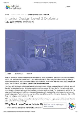 03/09/2018 Interior Design Level 3 Diploma - Adams Academy
https://www.adamsacademy.com/course/interior-design-level-3-diploma/ 1/13
( 7 REVIEWS )
HOME / COURSE / EMPLOYABILITY / INTERIOR DESIGN LEVEL 3 DIPLOMA
Interior Design Level 3 Diploma
340 STUDENTS
Interior designing might come to some people easily, while others may keep on scratching their heads
about it. It is sometimes necessary to carry out these interior decorating in order to keep up with the
times or manage the new furniture you keep getting all the time. Either way you need help for this task,
which you can get in this Interior Design Level 3 Diploma course.
This course is designed to inspire you and help you bring out your creative and artistic talents. You will
be able to get ideas for your designing project, and nd out the do’s and don’ts. You will understand
the concepts of design elements such as balance, colour and harmony. The organisation section of the
course will teach about the di erent tools and steps you will need to take, prior to starting an interior
designing project. Furthermore the course is lled with di erent styles of interior designing that could
help you get your creative juices owing.
This course could act as your virtual assistant given that it helps you organise your thoughts and many
other aspects of interior design.
Why Should You Choose Interior Design Level 3 Diploma
Internationally recognised accredited quali cation
HOME CURRICULUM REVIEWS
LOGIN
Welcome back! Can I help you
with anything? 
Welcome back! Can I help you
with anything? 
Welcome back! Can I help you
with anything? 
Welcome back! Can I help you
with anything? 
Welcome back! Can I help you
with anything? 
Welcome back! Can I help you
with anything? 
Welcome back! Can I help you
with anything? 
Welcome back! Can I help you
with anything? 
Welcome back! Can I help you
with anything? 
Welcome back! Can I help you
with anything? 
Welcome back! Can I help you
with anything? 
Welcome back! Can I help you
with anything? 
Welcome back! Can I help you
with anything? 
 