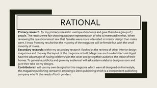 RATIONAL
Primary research: for my primary research I used questionnaires and gave them to a group of 7
people.The results were fair showing accurate representation of who is interested in what. When
reviewing the questionnaires I saw that females were more interested in interior design than males
were. I know from my results that the majority of the magazine will be female but with the small
minority of males.
Secondary research: within my secondary research I looked at the reviews of other interior design
magazines and the way the layout of the magazine is built. Magazines such as Architectural digest
have the advantage of having celebrity's on the cover and giving their audience the inside of their
homes.To generate publicity and grow my audience I will ask certain celebs to design a room and
give their take on my designs.
Contributors: I will use my own designs for this magazine which were all designed on Homestyle,
this magazine publishing company I am using is Denis publishing which is a independent publishing
company who fit the needs of both genders.
 