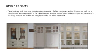 • There are three basic structural components to the cabinet: the box, the shelves and the drawers and each can be
constructed in a number of ways. In the UK cabinets are available in three forms: already constructed at the factory
and ready to install, flat packed and ready to assemble and partly assembled.
 