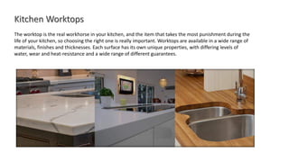 The worktop is the real workhorse in your kitchen, and the item that takes the most punishment during the
life of your kitchen, so choosing the right one is really important. Worktops are available in a wide range of
materials, finishes and thicknesses. Each surface has its own unique properties, with differing levels of
water, wear and heat-resistance and a wide range of different guarantees.
 