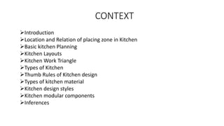 CONTEXT
➢Introduction
➢Location and Relation of placing zone in Kitchen
➢Basic kitchen Planning
➢Kitchen Layouts
➢Kitchen Work Triangle
➢Types of Kitchen
➢Thumb Rules of Kitchen design
➢Types of kitchen material
➢Kitchen design styles
➢Kitchen modular components
➢Inferences
 