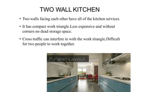 TWO WALL KITCHEN
• Two walls facing each other have all of the kitchen services.
• It has compact work triangle.Less expensive and without
corners no dead storage space.
• Cross traffic can interfere in with the work triangle.Difficult
for two people to work together.
 