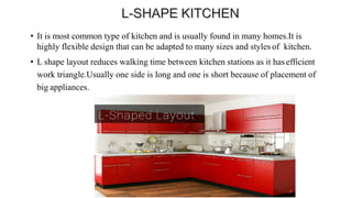 • It is most common type of kitchen and is usually found in many homes.It is
highly flexible design that can be adapted to many sizes and styles of kitchen.
• L shape layout reduces walking time between kitchen stations as it has efficient
work triangle.Usually one side is long and one is short because of placement of
big appliances.
 