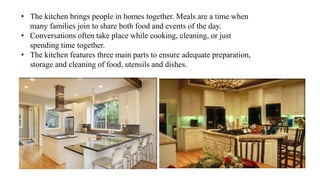 • The kitchen brings people in homes together. Meals are a time when
many families join to share both food and events of the day.
• Conversations often take place while cooking, cleaning, or just
spending time together.
• The kitchen features three main parts to ensure adequate preparation,
storage and cleaning of food, utensils and dishes.
 