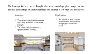 The U-shape kitchen can be thought of as a corridor-shape plan except that one
end has countertops or kitchen services and another is left open to allow access.
Advantages
1. This arrangement maintains good
workflow by means of the work
triangle.
2. The close end provides more
space for extra cabinets.
Disadvantages
1. Not suitable to have a kitchen
island because we don’t have
enough space around the
island
 